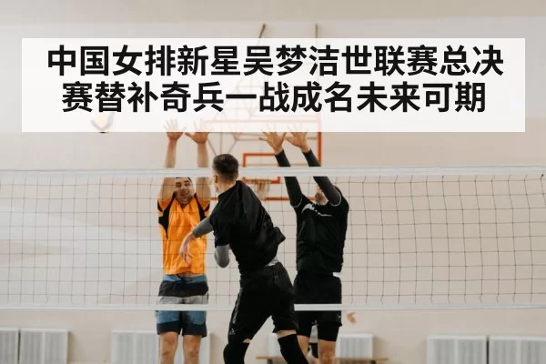 中国女排新星吴梦洁世联赛总决赛替补奇兵一战成名未来可期